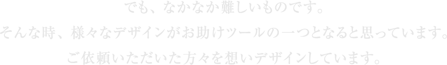 でも、なかなか難しいものです。そんな時、様々なデザインがお助けツールの一つとなると思っています。ご依頼いただいた方々を想いデザインしています。